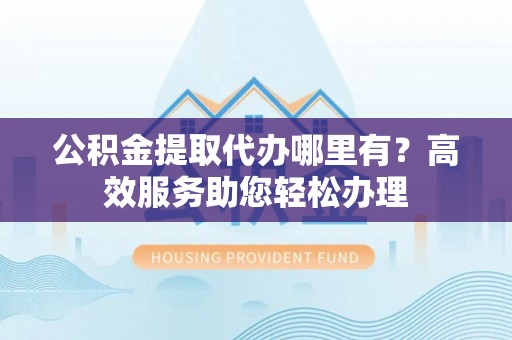 政策公积金提取代办哪里有？高效服务助您轻松办理