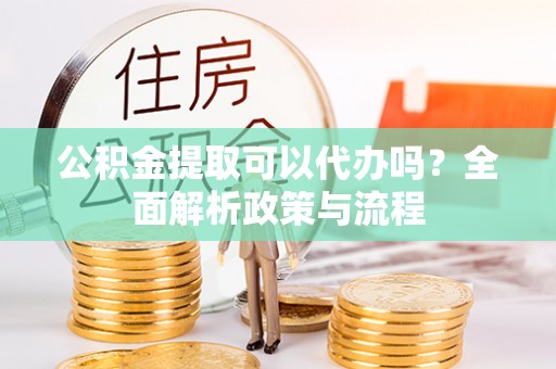 政策公积金提取可以代办吗？全面解析政策与流程