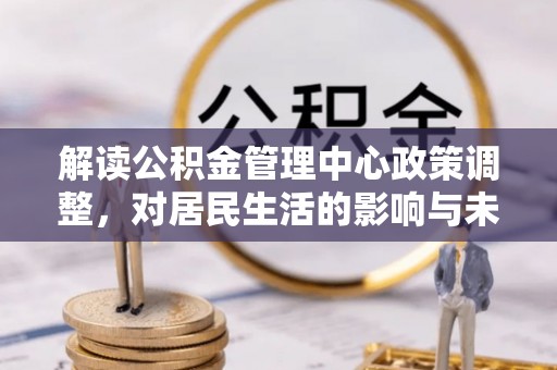 政策解读公积金管理中心政策调整，对居民生活的影响与未来展望