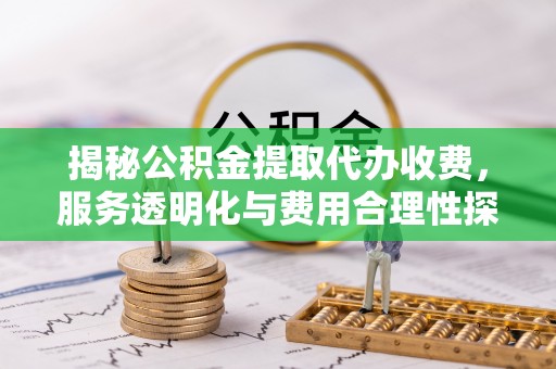 政策揭秘公积金提取代办收费，服务透明化与费用合理性探讨