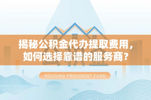 政策揭秘公积金代办提取费用，如何选择靠谱的服务商？