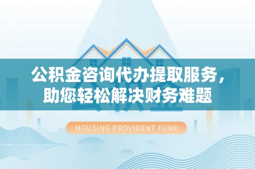 政策公积金咨询代办提取服务，助您轻松解决财务难题