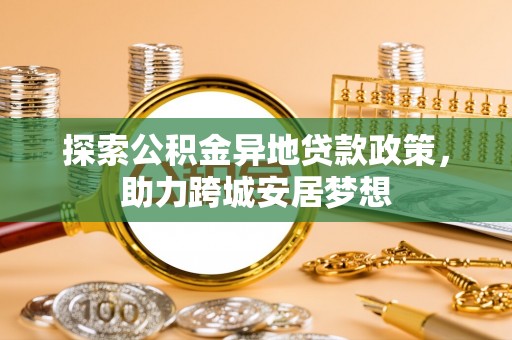 政策探索公积金异地贷款政策，助力跨城安居梦想