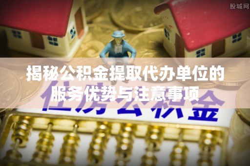 政策揭秘公积金提取代办单位的服务优势与注意事项