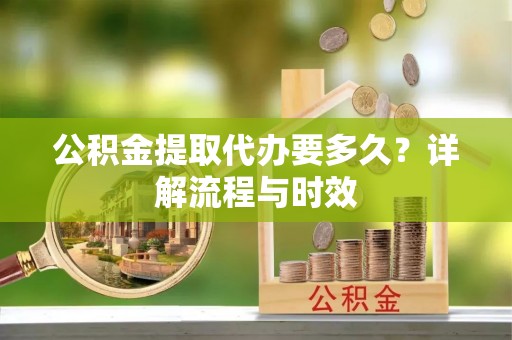 政策公积金提取代办要多久？详解流程与时效