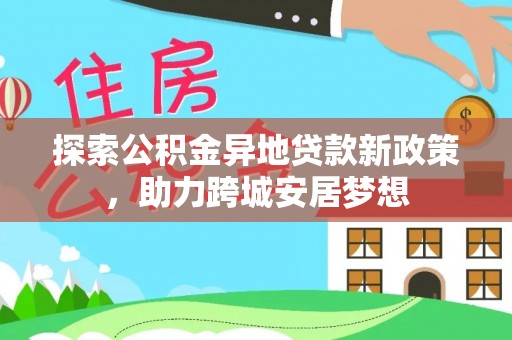 政策探索公积金异地贷款新政策，助力跨城安居梦想