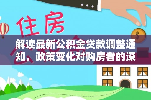 政策解读最新公积金贷款调整通知，政策变化对购房者的深远影响