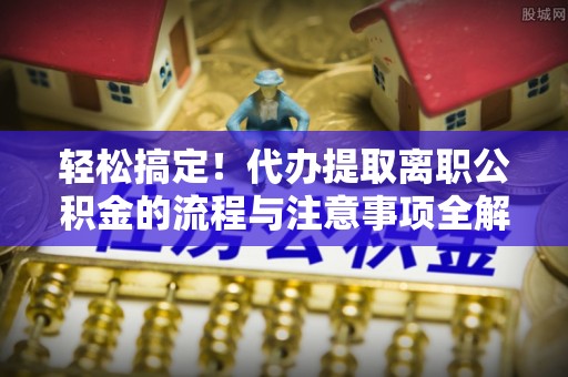 政策轻松搞定！代办提取离职公积金的流程与注意事项全解析