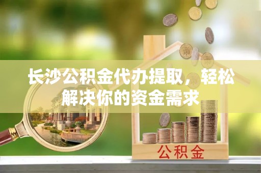 政策长沙公积金代办提取，轻松解决你的资金需求