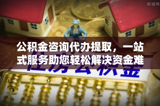 政策公积金咨询代办提取，一站式服务助您轻松解决资金难题