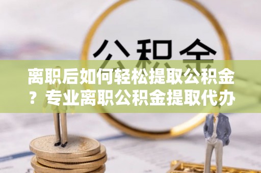 政策离职后如何轻松提取公积金？专业离职公积金提取代办服务指南