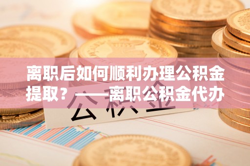政策离职后如何顺利办理公积金提取？——离职公积金代办提取全攻略