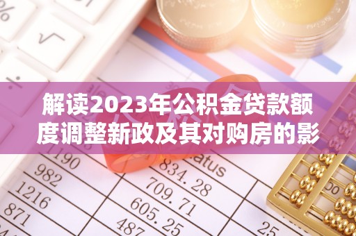 政策解读2023年公积金贷款额度调整新政及其对购房的影响