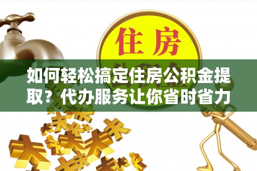 政策如何轻松搞定住房公积金提取？代办服务让你省时省力