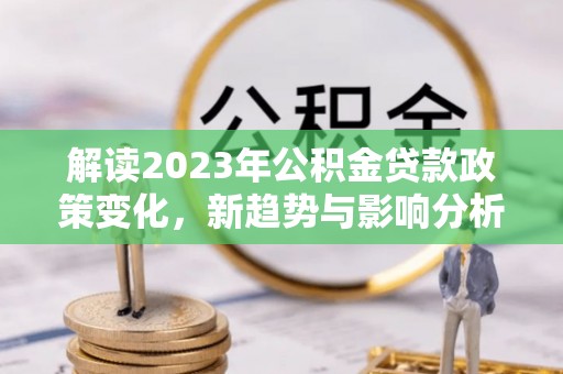 政策解读2023年公积金贷款政策变化，新趋势与影响分析