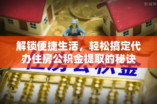 政策解锁便捷生活，轻松搞定代办住房公积金提取的秘诀