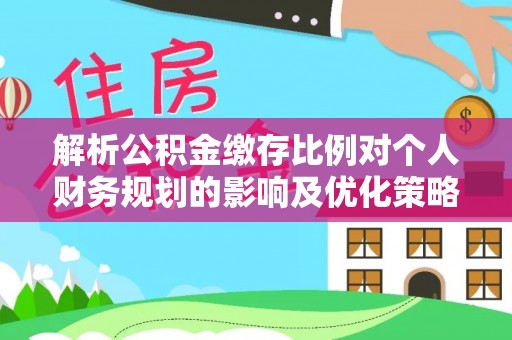 政策解析公积金缴存比例对个人财务规划的影响及优化策略