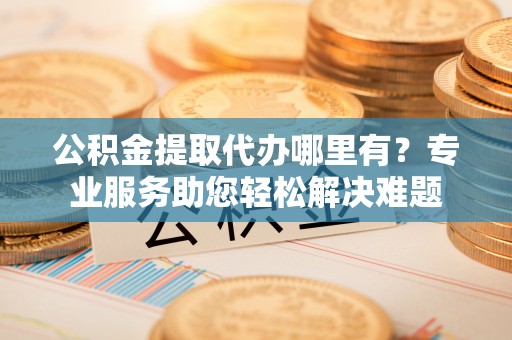 政策公积金提取代办哪里有？专业服务助您轻松解决难题