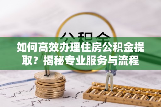 政策如何高效办理住房公积金提取？揭秘专业服务与流程