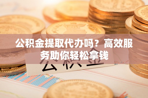政策公积金提取代办吗？高效服务助你轻松拿钱
