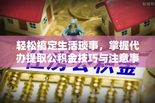 政策轻松搞定生活琐事，掌握代办提取公积金技巧与注意事项