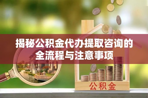 政策揭秘公积金代办提取咨询的全流程与注意事项