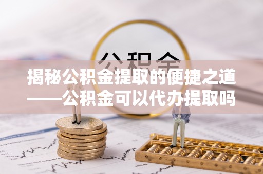 政策揭秘公积金提取的便捷之道——公积金可以代办提取吗？