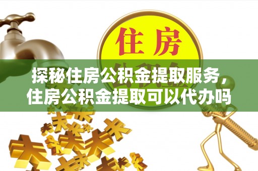 政策探秘住房公积金提取服务，住房公积金提取可以代办吗的全方位解析