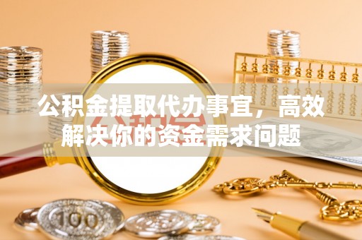 政策公积金提取代办事宜，高效解决你的资金需求问题