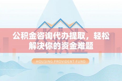 政策公积金咨询代办提取，轻松解决你的资金难题