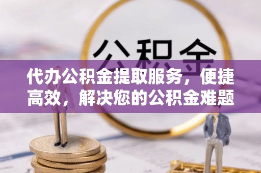 政策代办公积金提取服务，便捷高效，解决您的公积金难题