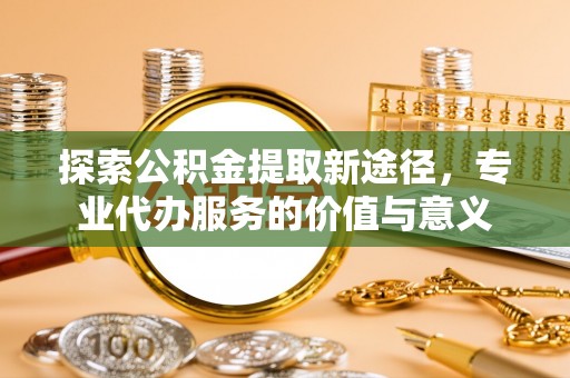 政策探索公积金提取新途径，专业代办服务的价值与意义