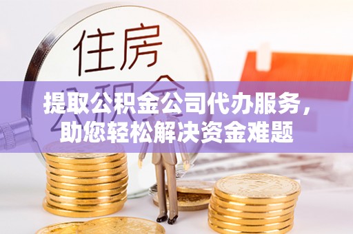 政策提取公积金公司代办服务，助您轻松解决资金难题