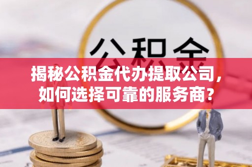 政策揭秘公积金代办提取公司，如何选择可靠的服务商？