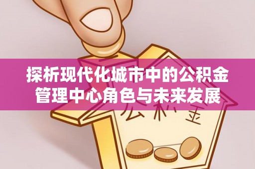 政策探析现代化城市中的公积金管理中心角色与未来发展