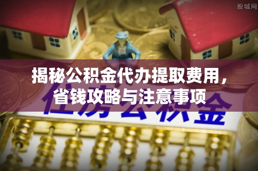 政策揭秘公积金代办提取费用，省钱攻略与注意事项