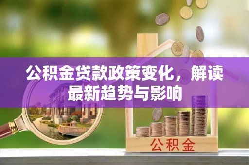 政策公积金贷款政策变化，解读最新趋势与影响