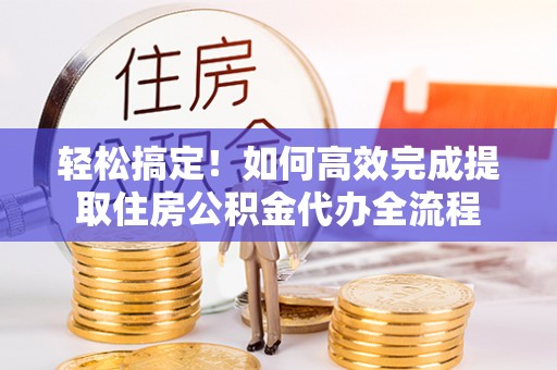 政策轻松搞定！如何高效完成提取住房公积金代办全流程