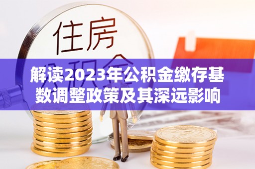 政策解读2023年公积金缴存基数调整政策及其深远影响