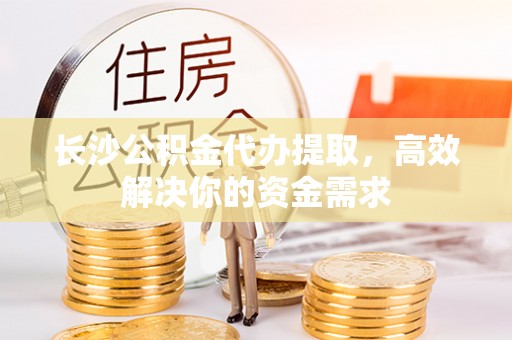 政策长沙公积金代办提取，高效解决你的资金需求