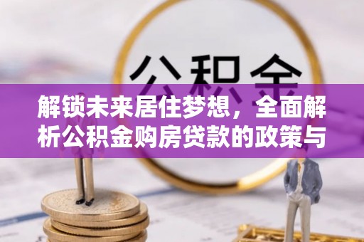 政策解锁未来居住梦想，全面解析公积金购房贷款的政策与优势