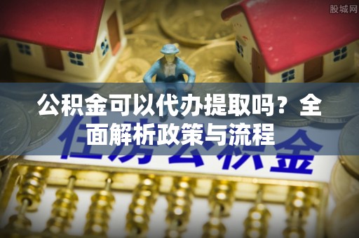 政策公积金可以代办提取吗？全面解析政策与流程