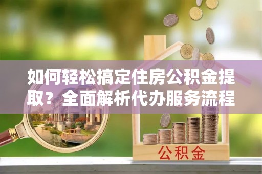 政策如何轻松搞定住房公积金提取？全面解析代办服务流程与优势