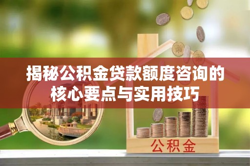 政策揭秘公积金贷款额度咨询的核心要点与实用技巧