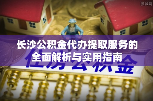 政策长沙公积金代办提取服务的全面解析与实用指南