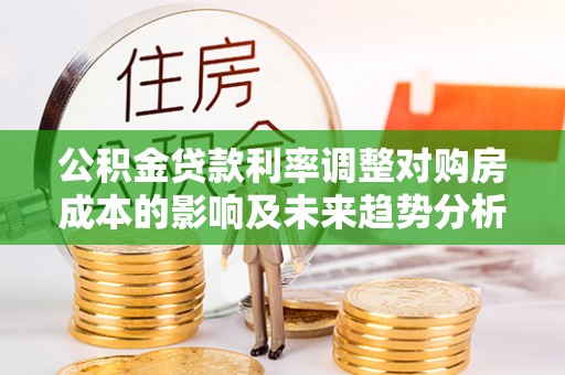 政策公积金贷款利率调整对购房成本的影响及未来趋势分析