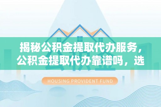 政策揭秘公积金提取代办服务，公积金提取代办靠谱吗，选择需谨慎