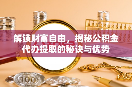 政策解锁财富自由，揭秘公积金代办提取的秘诀与优势