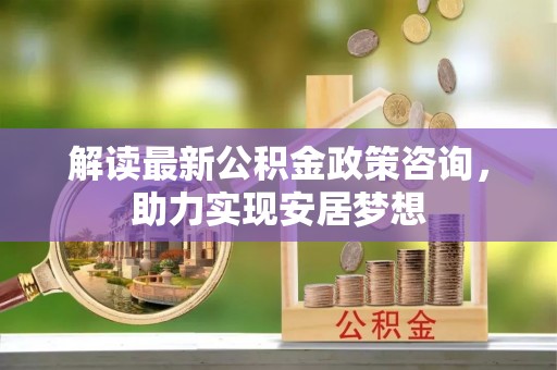 政策解读最新公积金政策咨询，助力实现安居梦想