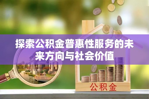 政策探索公积金普惠性服务的未来方向与社会价值
